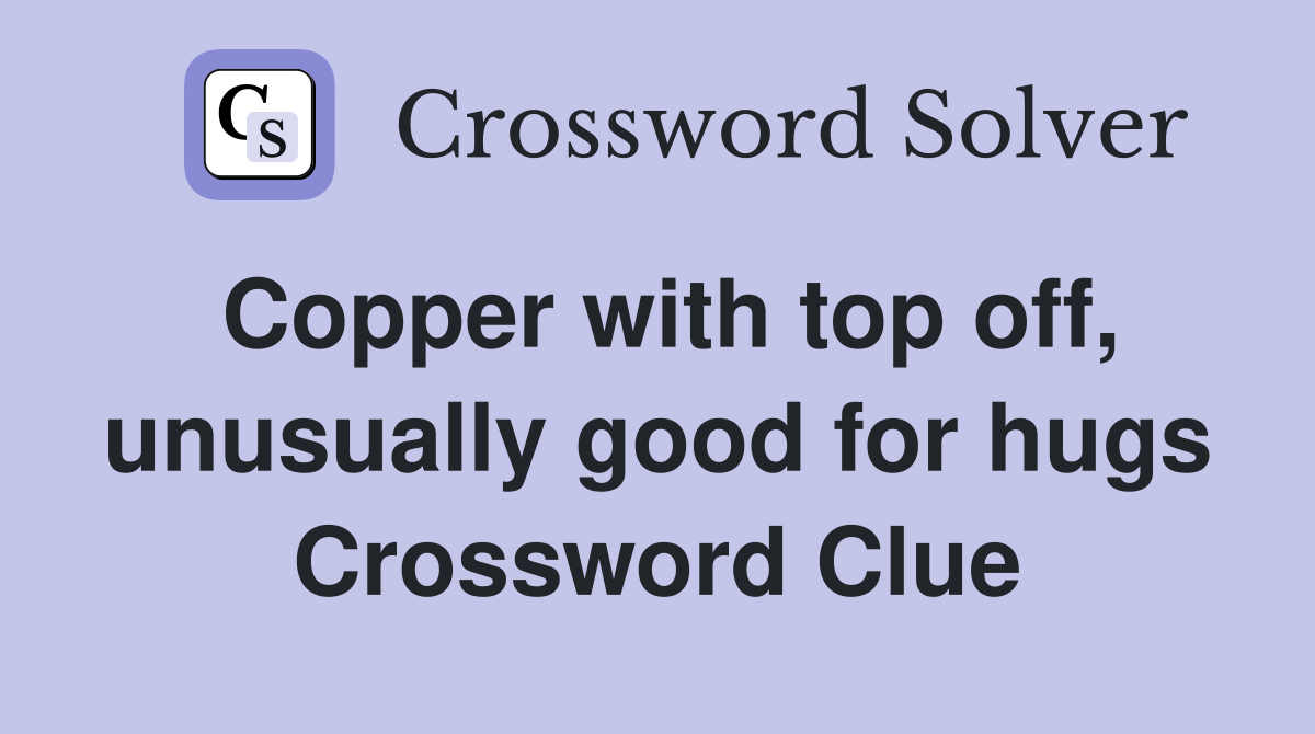 Copper with top off, unusually good for hugs Crossword Clue Answers